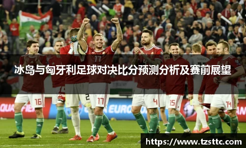 冰岛与匈牙利足球对决比分预测分析及赛前展望