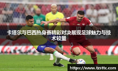 卡塔尔与巴西热身赛精彩对决展现足球魅力与技术较量