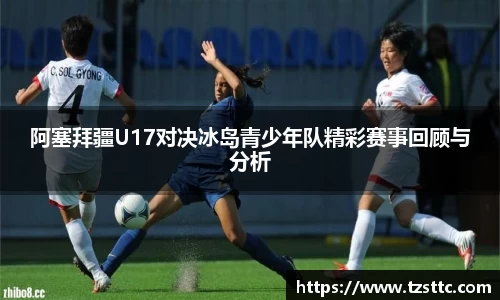 阿塞拜疆U17对决冰岛青少年队精彩赛事回顾与分析