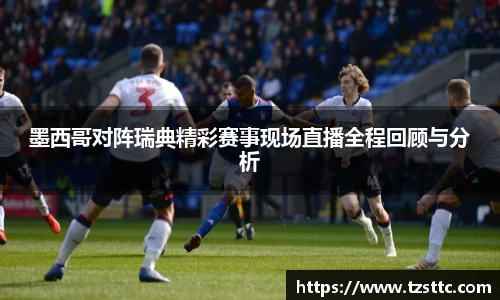 墨西哥对阵瑞典精彩赛事现场直播全程回顾与分析