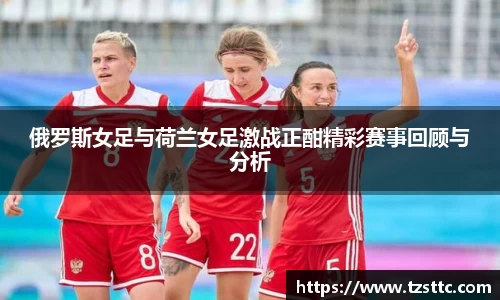 俄罗斯女足与荷兰女足激战正酣精彩赛事回顾与分析