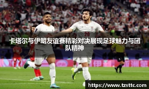 卡塔尔与伊朗友谊赛精彩对决展现足球魅力与团队精神