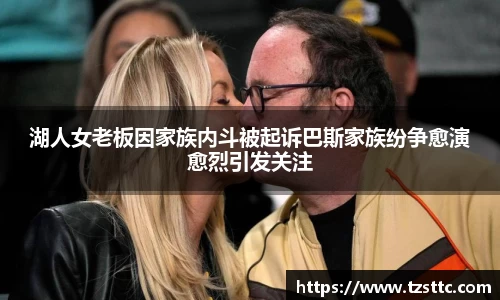 湖人女老板因家族内斗被起诉巴斯家族纷争愈演愈烈引发关注
